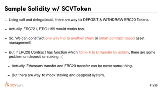 - Using call and delegatecall, there are way to DEPOSIT & WITHDRAW ERC20 Tokens.

- Actually, ERC721, ERC1155 would works too.

- So, We can construct one way trip to another chain or smart contract based asset
management!

- But If ERC20 Contract has function which force A to B transfer by admin, there are some
problem on deposit or staking. :(

- Actually, Ethereum transfer and ERC20 transfer can be never same thing.

- But there are way to mock staking and desposit system.
Sample Solidity w/ SCVToken
41/50
 