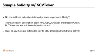 - No one in Korea talks about deposit phase's importance (Really?)

- There are lots of description about FFG, CBC, Chasper, and Beacon Chain. 
BUT there are few article on deposit contract.

- Want to say there are extensible way to ERC-20 deposit/withdrawal activity.

- ACHER -our ﬁrst B2C project- has deposit/withdrawal action on smart contract by Call
and DelegateCall. I can be adopted every another new contract!
Sample Solidity w/ SCVToken
42/50
 