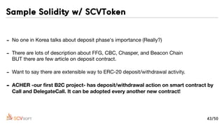 - No one in Korea talks about deposit phase's importance (Really?)

- There are lots of description about FFG, CBC, Chasper, and Beacon Chain 
BUT there are few article on deposit contract.

- Want to say there are extensible way to ERC-20 deposit/withdrawal activity.

- ACHER -our ﬁrst B2C project- has deposit/withdrawal action on smart contract by
Call and DelegateCall. It can be adopted every another new contract!
Sample Solidity w/ SCVToken
43/50
 