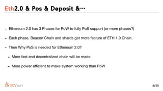 - Ethereum 2.0 has 3 Phases for PoW to fully PoS support (or more phases?)

- Each phase, Beacon Chain and shards get more feature of ETH 1.0 Chain.

- Then Why PoS is needed for Ethereum 2.0?

- More fast and decentralized chain will be made

- More power eﬃcient to make system working than PoW
Eth2.0 & Pos & Deposit &…
4/50
 