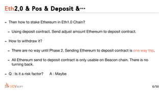 - Then how to stake Ethereum in Eth1.0 Chain?

- Using deposit contract. Send adjust amount Ethereum to deposit contract.

- How to withdraw it?

- There are no way until Phase 2. Sending Ethereum to deposit contract is one way trip.

- All Ethereum send to deposit contract is only usable on Beacon chain. There is no
turning back.

- Q : Is it a risk factor? A : Maybe
Eth2.0 & Pos & Deposit &…
6/50
 