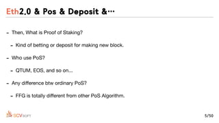 - Then, What is Proof of Staking?

- Kind of betting or deposit for making new block.

- Who use PoS? 

- QTUM, EOS, and so on...

- Any diﬀerence btw ordinary PoS?

- FFG is totally diﬀerent from other PoS Algorithm.
Eth2.0 & Pos & Deposit &…
5/50
 