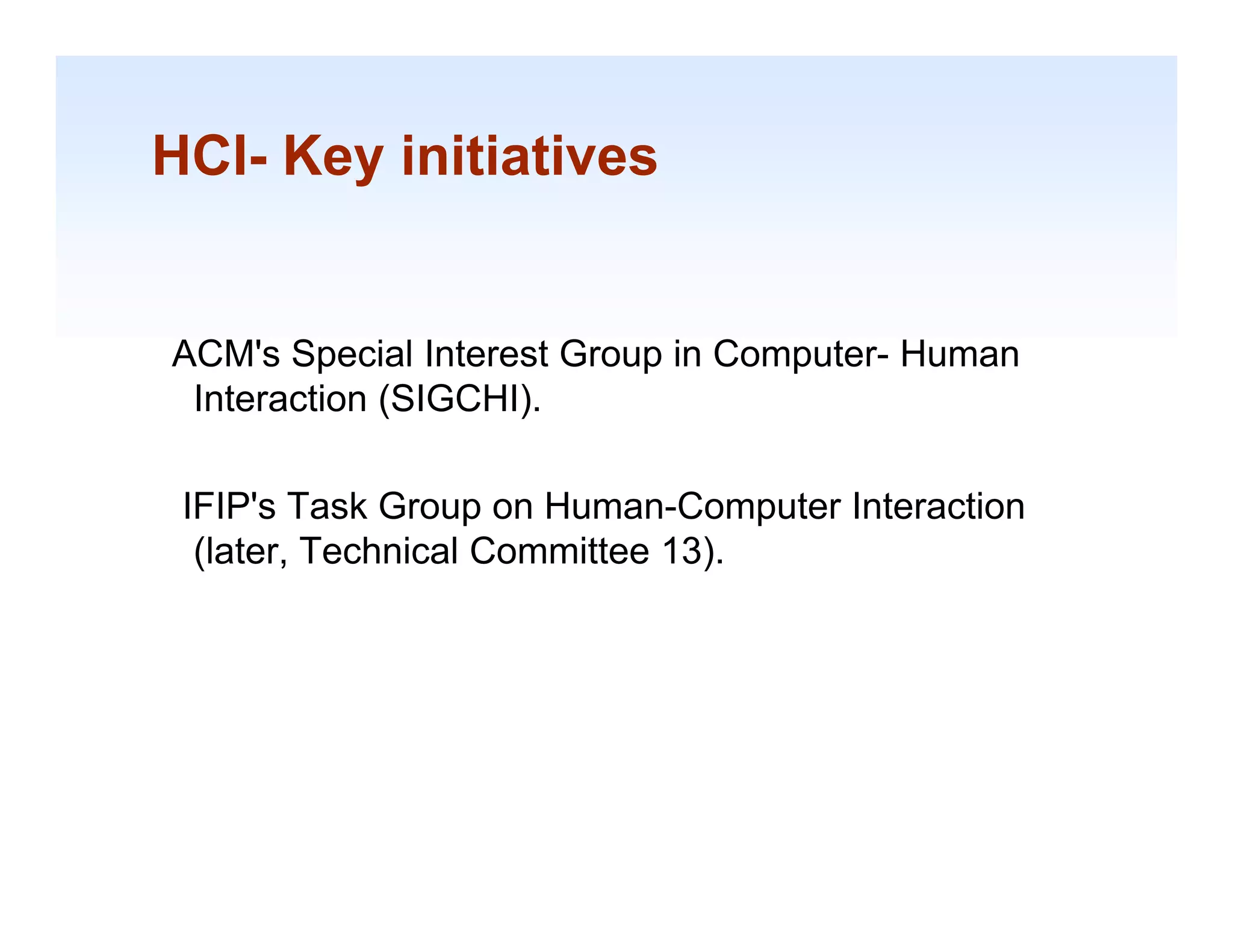 HCI- Key initiatives
       y


ACM's Special Interest Group in Computer- Human
 Interaction (SIGCHI).
             (      )

 IFIP's Task Group on Human-Computer Interaction
  (later, Technical Committee 13).




                                                   1-18
 