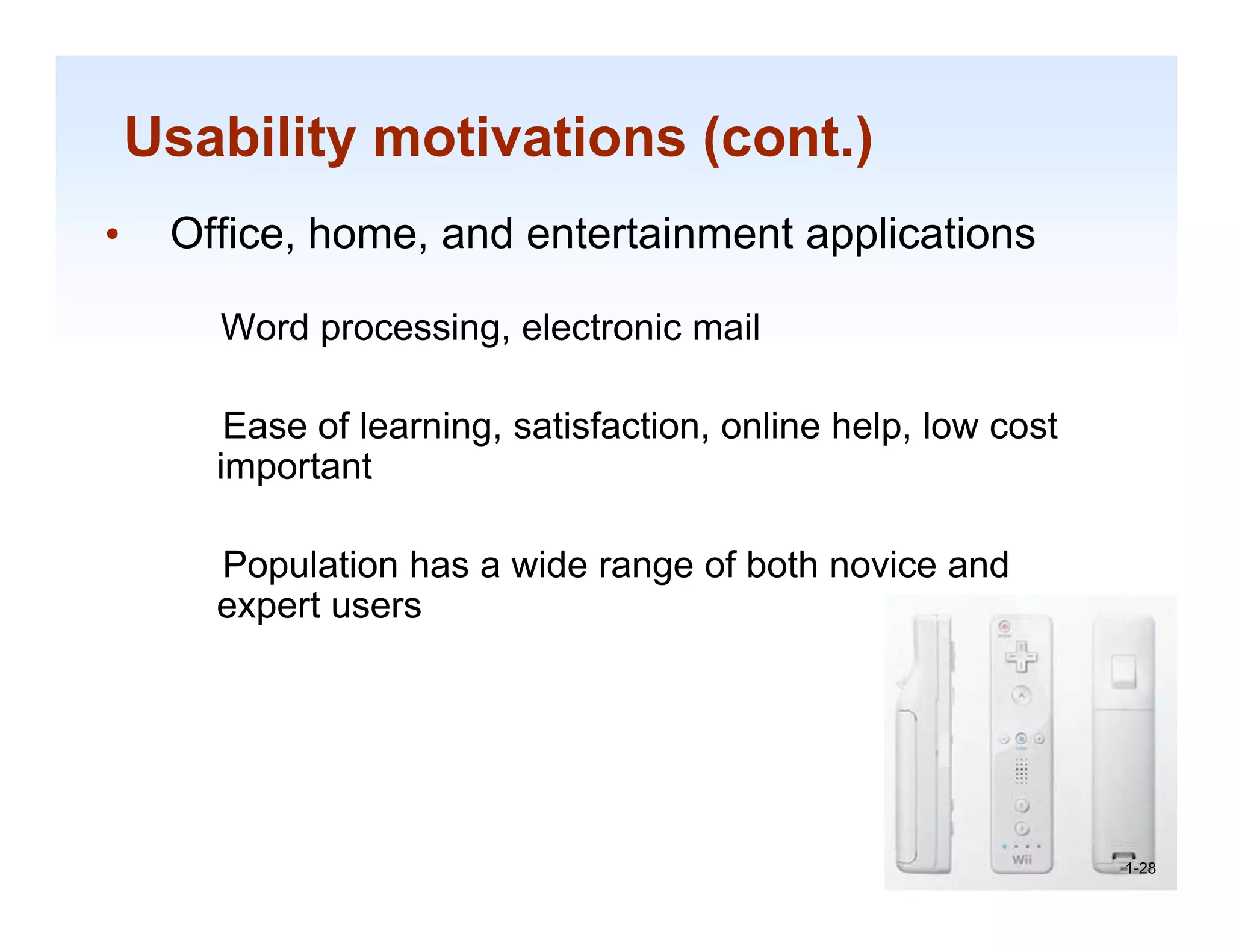 Usability motivations (cont.)
•    Office, home, and entertainment applications

       Word processing, electronic mail

        Ease of learning, satisfaction, online h l l
        E     fl     i      ti f ti       li help, low cost
                                                          t
       important

       Population has a wide range of both novice and
       expert users




                                                              1-28

                                                               1-28
 