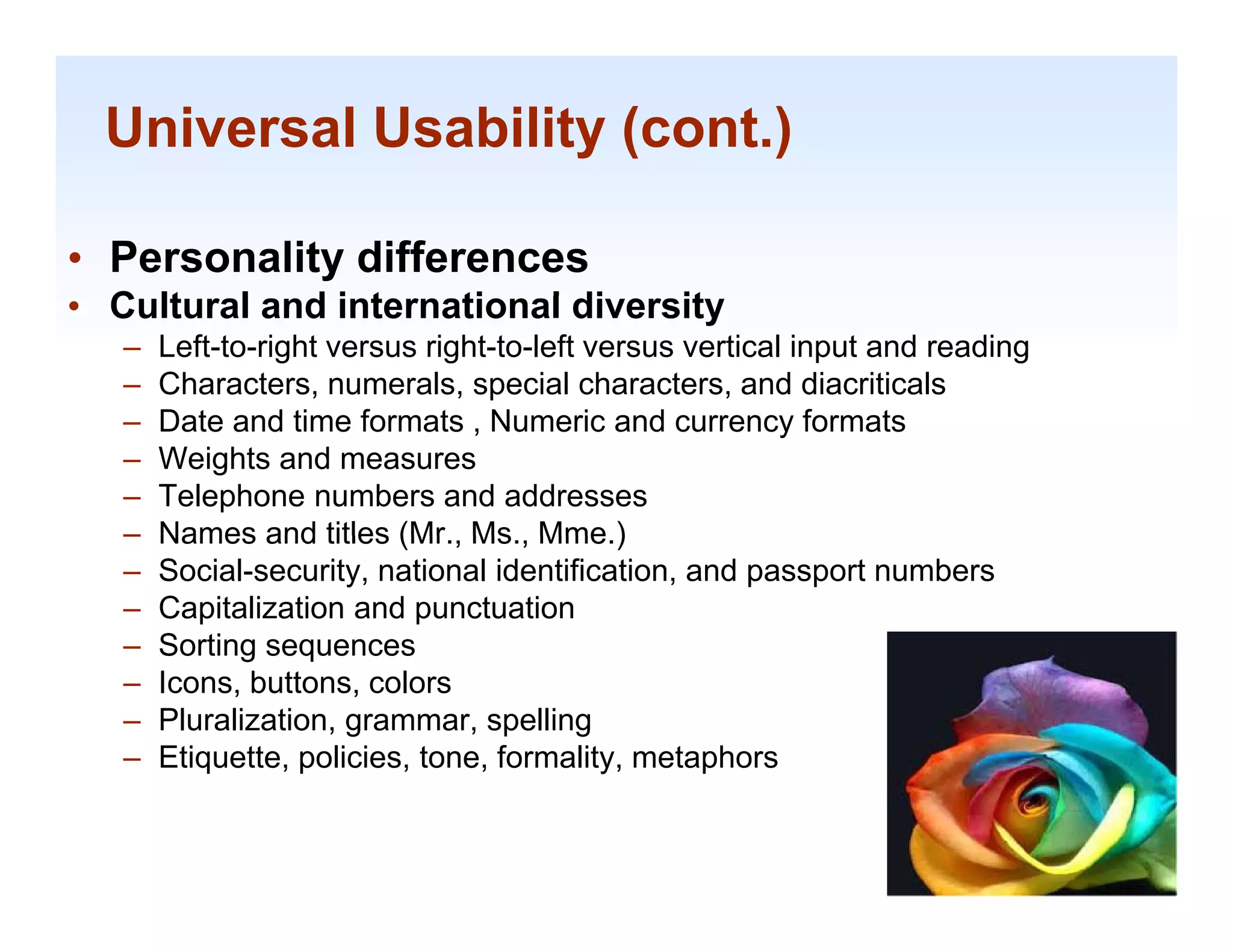 Universal Usability (cont.)

• Personality differences
• C lt
  Cultural and international diversity
         l di t       ti   l di    it
   –   Left-to-right versus right-to-left versus vertical input and reading
   –   Characters, numerals, special characters, and diacriticals
   –   Date and time formats , Numeric and currency formats
   –   Weights and measures
   –   Telephone numbers and addresses
   –   Names and titles (Mr Ms Mme )
                          (Mr., Ms., Mme.)
   –   Social-security, national identification, and passport numbers
   –   Capitalization and punctuation
   –   So t g seque ces
       Sorting sequences
   –   Icons, buttons, colors
   –   Pluralization, grammar, spelling
   –   Etiquette, policies, tone, formality, metaphors
                                                                              1-35

                                                                               1-35
 