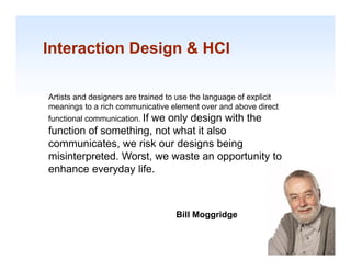 Interaction Design & HCI

Artists and designers are trained to use the language of explicit
meanings to a rich communicative element over and above direct
functional communication. If
                      we only design with the
           communication
function of something, not what it also
communicates, we risk our designs being
misinterpreted. W t we waste an opportunity to
  i i t     t d Worst,        t          t it t
enhance everyday life.



                                    Bill Moggridge
                                                                    1-11
 