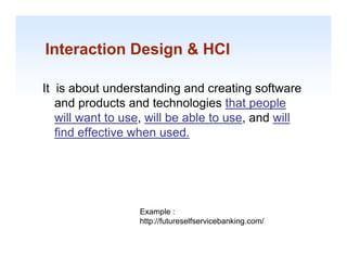 Interaction Design & HCI

It is about understanding and creating software
   and products and technologies that people
   will want to use, will be able to use and will
                use                  use,
   find effective when used.




                  Example :
                  http://futureselfservicebanking.com/
                  htt //f t      lf    i b ki        /
                                                         1-13
 