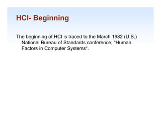 HCI- Beginning

The beginning of HCI is traced to the March 1982 (
      g      g                                   (U.S.)
                                                      )
  National Bureau of Standards conference, "Human
  Factors in Computer Systems“.




                                                          1-16
 