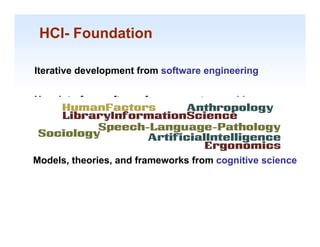 HCI- Foundation

Iterative development from software engineering


User interface software from computer graphics


Psychology & human factors of computing systems


Models, theories, and frameworks from cognitive science




                                                     1-17
 