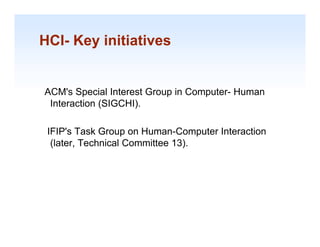 HCI- Key initiatives
       y


ACM's Special Interest Group in Computer- Human
 Interaction (SIGCHI).
             (      )

 IFIP's Task Group on Human-Computer Interaction
  (later, Technical Committee 13).




                                                   1-18
 