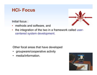 HCI- Focus

Initial focus :
• methods and software, and
• the integration of the two in a framework called user-
   centered system development.
        t d     t    d    l       t



Other focal areas that have developed
• groupware/cooperative activity
• media/information.

                                                           1-19
 