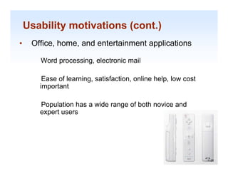 Usability motivations (cont.)
•    Office, home, and entertainment applications

       Word processing, electronic mail

        Ease of learning, satisfaction, online h l l
        E     fl     i      ti f ti       li help, low cost
                                                          t
       important

       Population has a wide range of both novice and
       expert users




                                                              1-28

                                                               1-28
 