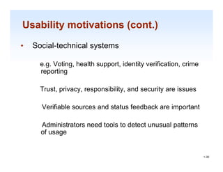 Usability motivations (cont.)
•   Social-technical systems

      e.g. Voting, health support, identity verification, crime
      reporting

      Trust, privacy, responsibility, and security are issues

      Verifiable sources and status feedback are important

      Administrators need tools to detect unusual patterns
      of usage

                                                                  1-30

                                                                   1-30
 