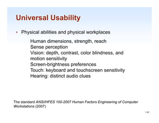 Universal Usability
 • Physical abilities and physical workplaces
         Human dimensions, strength, reach
         Sense perception
         Vision: depth contrast, color blindness, and
                 depth, contrast       blindness
         motion sensitivity
         Screen-brightness preferences
         Touch: keyboard
         To ch ke board and to chscreen sensiti it
                               touchscreen sensitivity
         Hearing: distinct audio clues




The standard ANSI/HFES 100-2007 Human Factors Engineering of Computer
                                                                        1-32
Workstations (2007)
                                                                         1-32
 