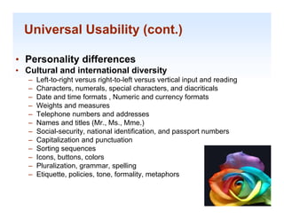 Universal Usability (cont.)

• Personality differences
• C lt
  Cultural and international diversity
         l di t       ti   l di    it
   –   Left-to-right versus right-to-left versus vertical input and reading
   –   Characters, numerals, special characters, and diacriticals
   –   Date and time formats , Numeric and currency formats
   –   Weights and measures
   –   Telephone numbers and addresses
   –   Names and titles (Mr Ms Mme )
                          (Mr., Ms., Mme.)
   –   Social-security, national identification, and passport numbers
   –   Capitalization and punctuation
   –   So t g seque ces
       Sorting sequences
   –   Icons, buttons, colors
   –   Pluralization, grammar, spelling
   –   Etiquette, policies, tone, formality, metaphors
                                                                              1-35

                                                                               1-35
 