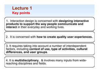 Lecture 1
    Key po ts
     ey points

1. Interaction design is concerned with designing interactive
products to support the way people communicate and
interact in their everyday and working lives.


2. It is concerned with how to create quality user experiences.


3. It requires taking into account a number of interdependent
factors, including context of use, type of activities, cultural
differences,
differences and user groups
                          groups.

4. It is multidisciplinary, & involves many inputs from wide-
                         y                y
reaching disciplines and fields.                                  1-41
 