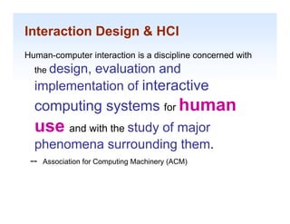 Interaction Design & HCI
Human-computer interaction is a discipline concerned with
  the design
      design,
           evaluation and
  implementation of interactive
  computing systems for human
  use and with th study of major
        d ith the
  phenomena surrounding them.
 --   Association for Computing Machinery (ACM)


                                                            1-8
 
