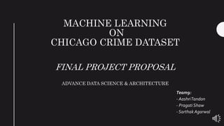MACHINE LEARNING
ON
CHICAGO CRIME DATASET
FINAL PROJECT PROPOSAL
ADVANCE DATA SCIENCE & ARCHITECTURE
Team9:
- AashriTandon
- Pragati Shaw
- Sarthak Agarwal
 