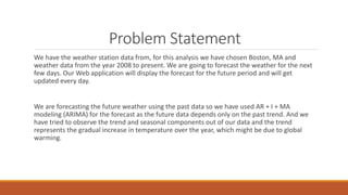 Problem Statement
We have the weather station data from, for this analysis we have chosen Boston, MA and
weather data from the year 2008 to present. We are going to forecast the weather for the next
few days. Our Web application will display the forecast for the future period and will get
updated every day.
We are forecasting the future weather using the past data so we have used AR + I + MA
modeling (ARIMA) for the forecast as the future data depends only on the past trend. And we
have tried to observe the trend and seasonal components out of our data and the trend
represents the gradual increase in temperature over the year, which might be due to global
warming.
 