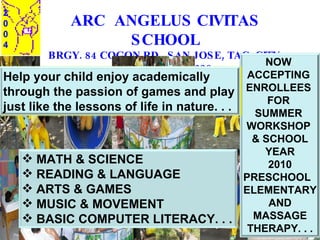 ARC  ANGELUS CIVITAS SCHOOL BRGY. 84 COGON RD., SAN JOSE, TAC. CITY  TEL. NO: 323 9628 2 0 0 4 NOW  ACCEPTING  ENROLLEES  FOR  SUMMER  WORKSHOP  & SCHOOL YEAR 2010 PRESCHOOL  ELEMENTARY AND MASSAGE THERAPY. . . ,[object Object],[object Object],[object Object],[object Object],[object Object],Help your child enjoy academically  through the passion of games and play just like the lessons of life in nature. . .  