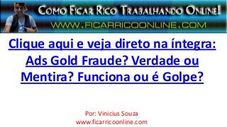 Clique aqui e veja direto na íntegra:
Ads Gold Fraude? Verdade ou
Mentira? Funciona ou é Golpe?
Por: Vinicius Souza
www.ficarricoonline.com
 