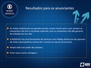 Resultados para os anunciantes
As mídias tradicionais nos grandes portais custam muito caro e nem sempre as
campanhas não tem o resultado esperado, pois as campanhas não dão garantia
de visitação em seu site;
A ADSGOLD cria uma ferramenta de anúncios com tráfego direto que dar garantia
de visita e permanência mínima de 1 minuto no site do anunciante;
Ampla rede com poder de compras;
Entre várias outras vantagens.
NOSSO
NEGÓCIO
 