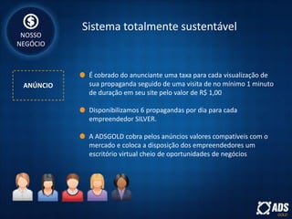 Sistema totalmente sustentável
ANÚNCIO
NOSSO
NEGÓCIO
É cobrado do anunciante uma taxa para cada visualização de
sua propaganda seguido de uma visita de no mínimo 1 minuto
de duração em seu site pelo valor de R$ 1,00
Disponibilizamos 6 propagandas por dia para cada
empreendedor SILVER.
A ADSGOLD cobra pelos anúncios valores compatíveis com o
mercado e coloca a disposição dos empreendedores um
escritório virtual cheio de oportunidades de negócios
 