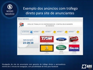 Exemplo dos anúncios com tráfego
direto para site de anunciantes
Divulgação do site do anunciante com garantia de tráfego direto e permanência
mínima de 1 minuto de navegação, com possibilidade de links para facebook
NOSSO
NEGÓCIO
 