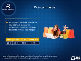 PV e-commerce
Na aquisição de algum produto da
empresa você ganhará um
percentual contendo um desconto
de acordo com sua classificação
* Valor calculado sob o lucro do produto. Consulte nossa lista completa de produtos
no seu escritório virtual. Consultar informações constantes no contrato.
STAR SILVER GOLD DIAMOND
20 % 30 % 40 % 50 %
OPORTUNIDADE
 