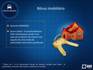 Bônus imobiliário
* Bônus de 1 % do faturamento líquido da empresa dividido para todos os
qualificados. Consultar informações constantes no contrato.
Somente DIAMOND
Quem indicar 6 empreendedores
GOLD diretamente sendo 3 em
cada perna dentro do mesmo mês
seguido de uma venda de
publicidade você estará qualificado
OPORTUNIDADE
 