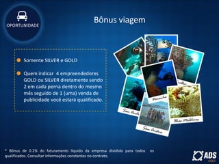 Bônus viagem
* Bônus de 0.2% do faturamento líquido da empresa dividido para todos os
qualificados. Consultar informações constantes no contrato.
Somente SILVER e GOLD
Quem indicar 4 empreendedores
GOLD ou SILVER diretamente sendo
2 em cada perna dentro do mesmo
mês seguido de 1 (uma) venda de
publicidade você estará qualificado.
OPORTUNIDADE
 