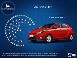 Bônus veicular
* 40 mil empreendedores diretos/indiretos em sua rede, sendo 20 mil em cada lado, você
ganha 1 Carro no R$ 35.000,00 (única vez) . Consultar informações constantes no contrato.
Ganhe R$ 35.000,00!
OPORTUNIDADE
 