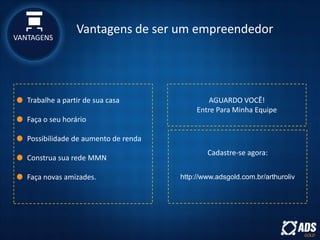 VANTAGENS
Vantagens de ser um empreendedor
Trabalhe a partir de sua casa
Faça o seu horário
Possibilidade de aumento de renda
Construa sua rede MMN
Faça novas amizades.
AGUARDO VOCÊ!
Entre Para Minha Equipe
Cadastre-se agora:
http://www.adsgold.com.br/arthuroliv
 