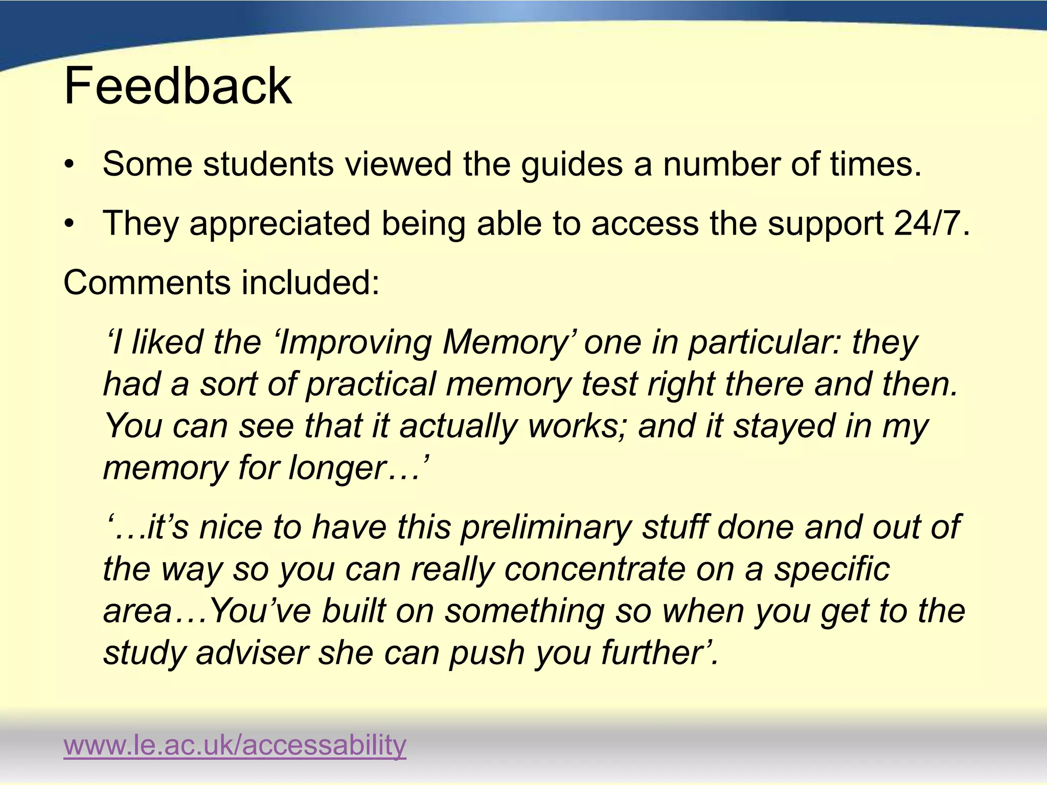 FeedbackFeedback gathered in a variety of waysStudents have been positive about  the resources: appreciating different elements of the delivery depending on learning styles;using the guides in a variety of ways, ie. 1) when it was difficult to get a face to face session, 2) to prepare for a meeting with a Study Adviser, 3)  as consolidation after a study advice session.