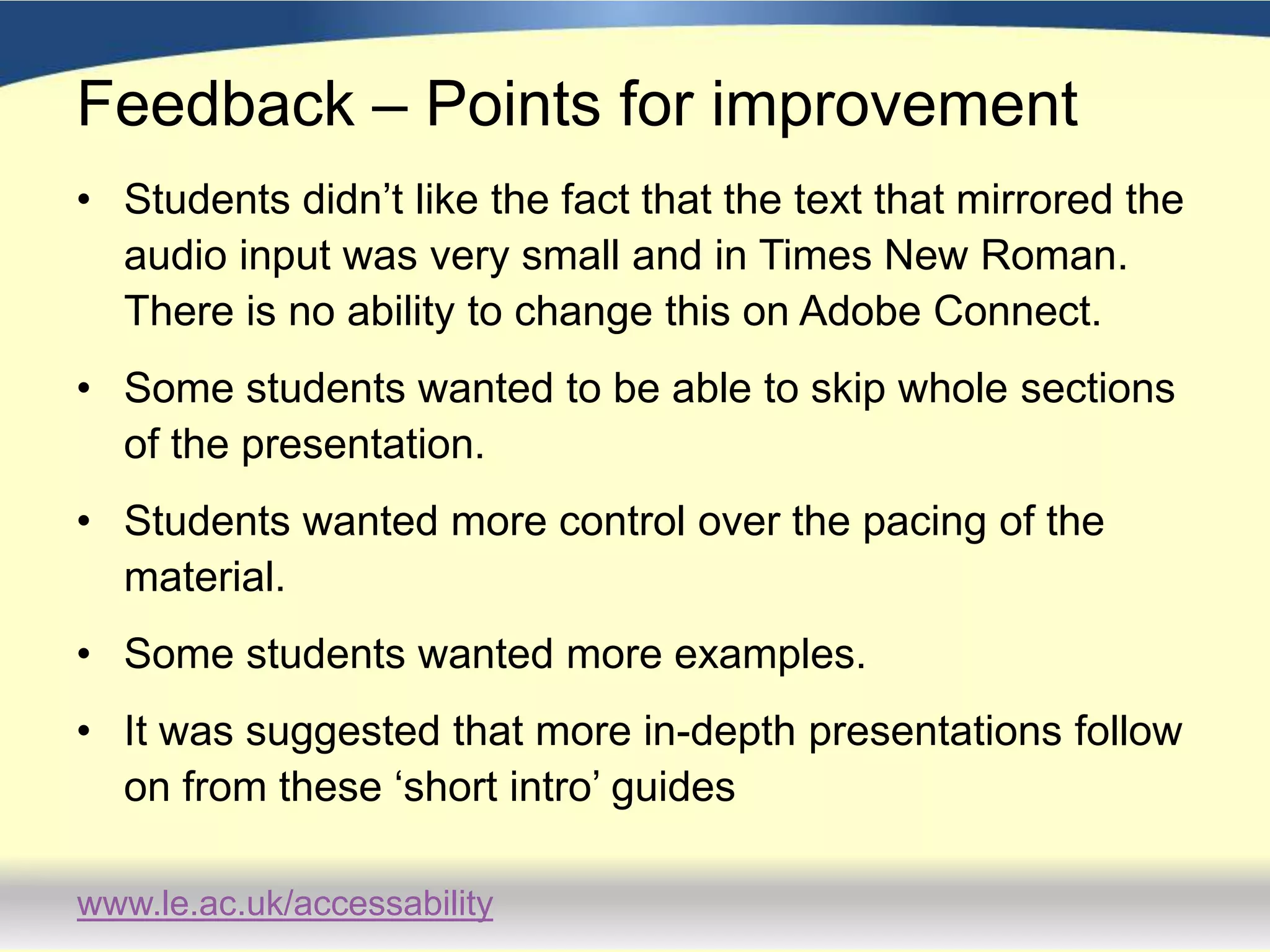 FeedbackSome students viewed the guides a number of times.They appreciated being able to access the support 24/7.Comments included:‘I liked the ‘Improving Memory’ one in particular: they had a sort of practical memory test right there and then.  You can see that it actually works; and it stayed in my memory for longer…’‘…it’s nice to have this preliminary stuff done and out of the way so you can really concentrate on a specific area…You’ve built on something so when you get to the study adviser she can push you further’.