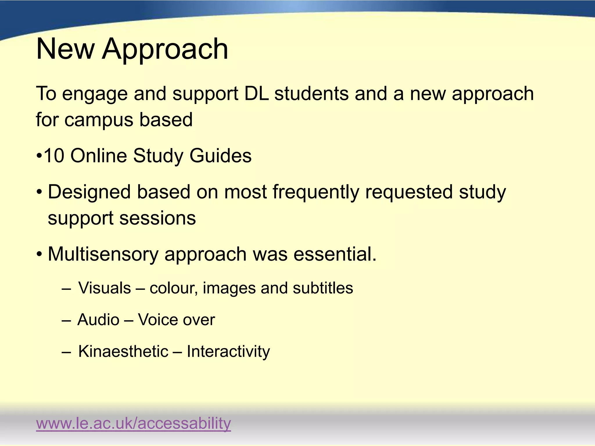 New ApproachTo engage and support DL students and a new approach for campus based 10 Online Study GuidesDesigned based on most frequently requested study support sessionsMultisensory approach was essential.  Visuals – colour, images and subtitles Audio – Voice over Kinaesthetic – Interactivity  