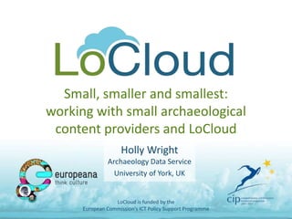 Small, smaller and smallest:
working with small archaeological
content providers and LoCloud
Holly Wright
Archaeology Data Service
University of York, UK
LoCloud is funded by the
European Commission's ICT Policy Support Programme
 
