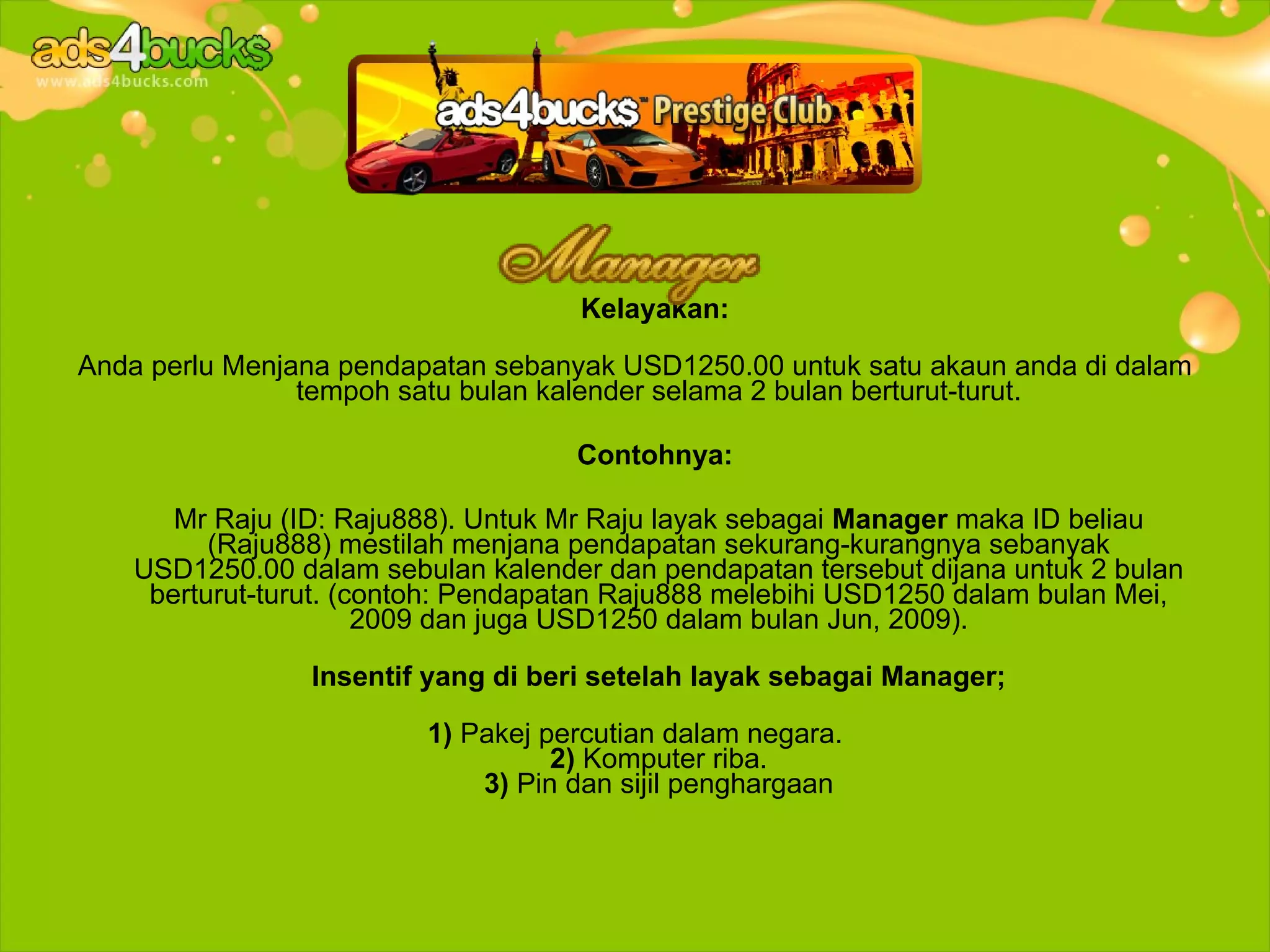 Kelayakan:

Anda perlu Menjana pendapatan sebanyak USD1250.00 untuk satu akaun anda di dalam
                tempoh satu bulan kalender selama 2 bulan berturut-turut.

                                    Contohnya:

       Mr Raju (ID: Raju888). Untuk Mr Raju layak sebagai Manager maka ID beliau
          (Raju888) mestilah menjana pendapatan sekurang-kurangnya sebanyak
    USD1250.00 dalam sebulan kalender dan pendapatan tersebut dijana untuk 2 bulan
     berturut-turut. (contoh: Pendapatan Raju888 melebihi USD1250 dalam bulan Mei,
                       2009 dan juga USD1250 dalam bulan Jun, 2009).

                 Insentif yang di beri setelah layak sebagai Manager;

                         1) Pakej percutian dalam negara.
                                   2) Komputer riba.
                             3) Pin dan sijil penghargaan
 