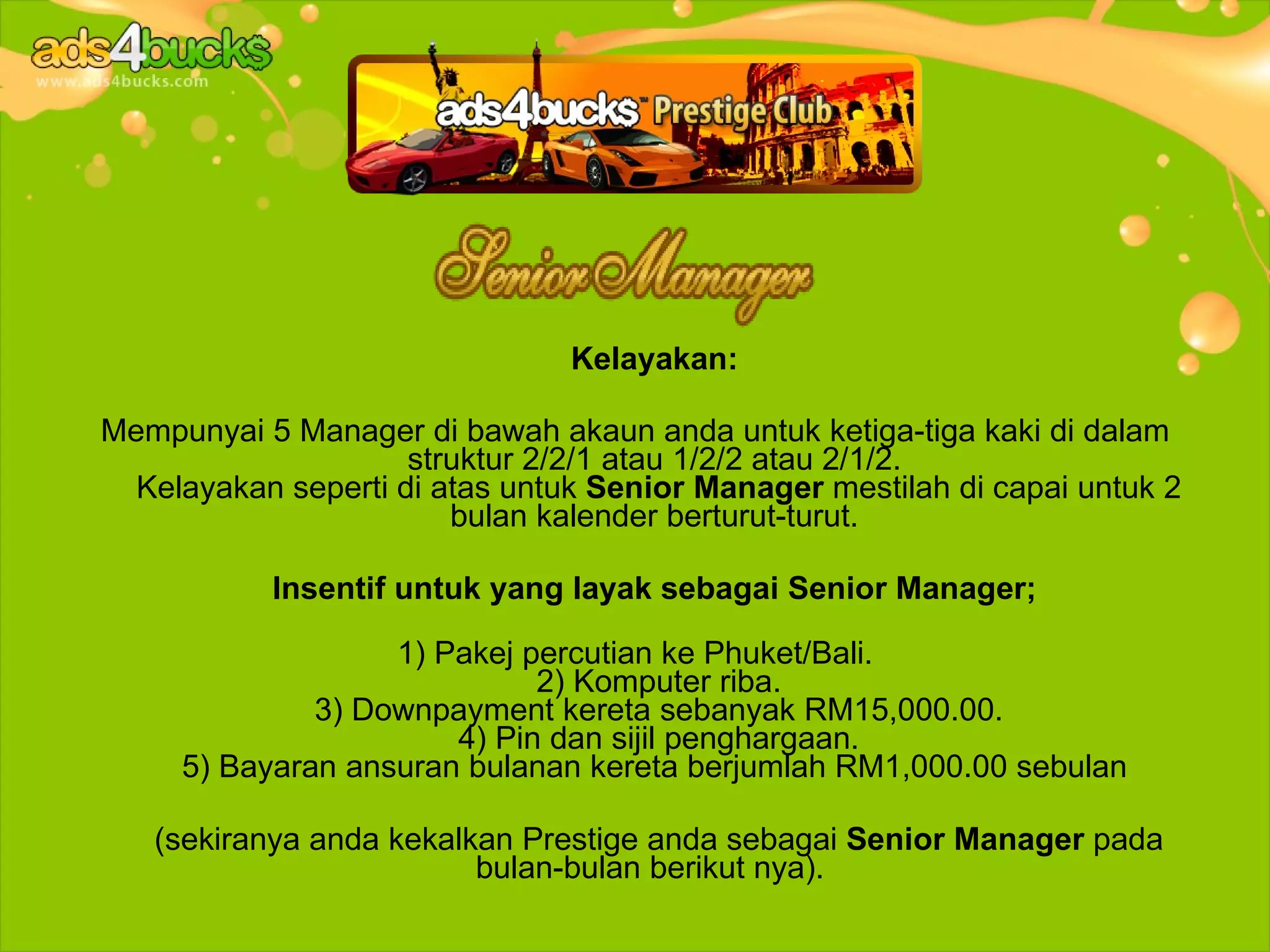 Kelayakan:

Mempunyai 5 Manager di bawah akaun anda untuk ketiga-tiga kaki di dalam
                     struktur 2/2/1 atau 1/2/2 atau 2/1/2.
  Kelayakan seperti di atas untuk Senior Manager mestilah di capai untuk 2
                        bulan kalender berturut-turut.

           Insentif untuk yang layak sebagai Senior Manager;

                   1) Pakej percutian ke Phuket/Bali.
                             2) Komputer riba.
              3) Downpayment kereta sebanyak RM15,000.00.
                       4) Pin dan sijil penghargaan.
     5) Bayaran ansuran bulanan kereta berjumlah RM1,000.00 sebulan

   (sekiranya anda kekalkan Prestige anda sebagai Senior Manager pada
                         bulan-bulan berikut nya).
 