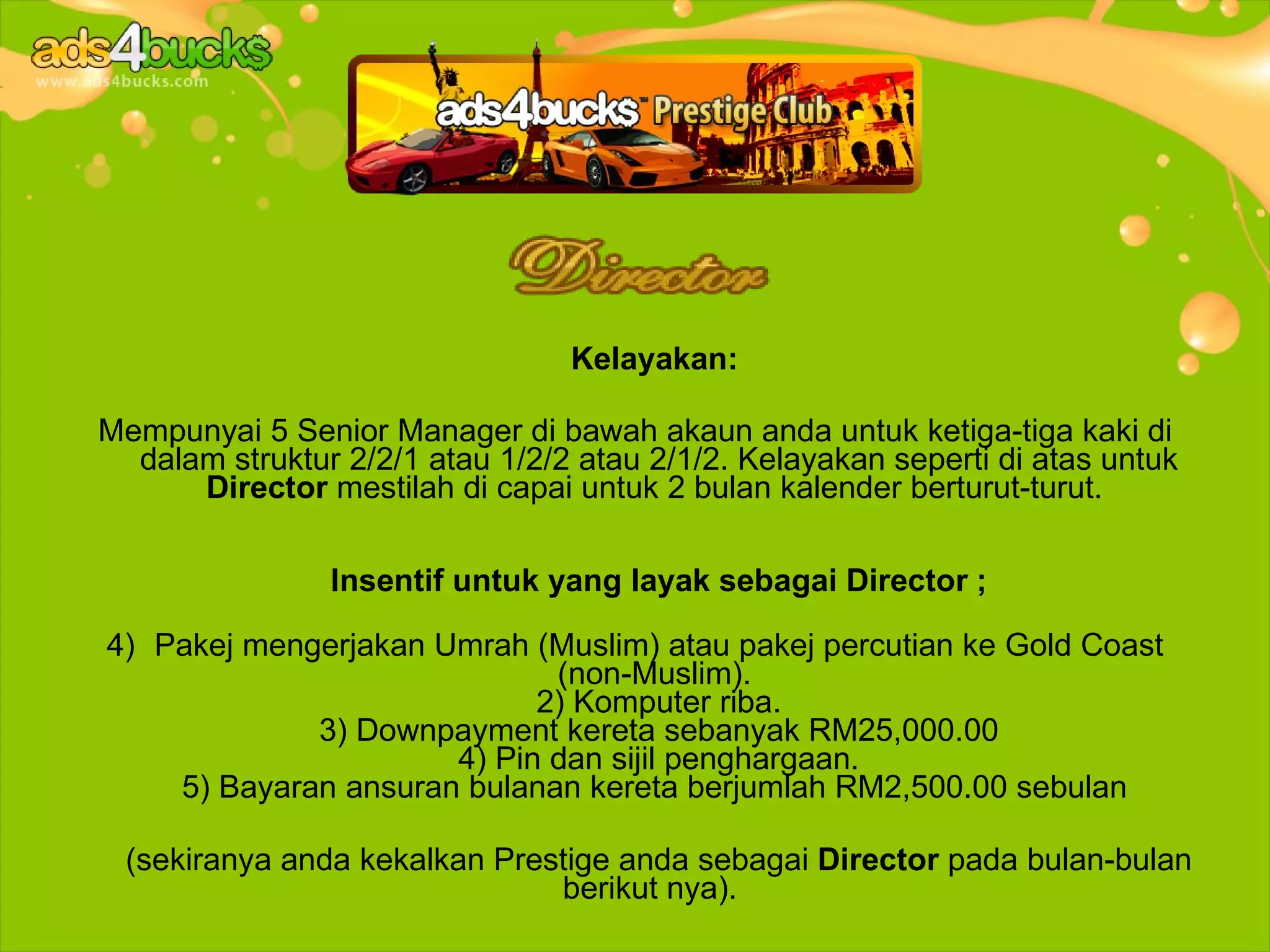 Kelayakan:

Mempunyai 5 Senior Manager di bawah akaun anda untuk ketiga-tiga kaki di
  dalam struktur 2/2/1 atau 1/2/2 atau 2/1/2. Kelayakan seperti di atas untuk
      Director mestilah di capai untuk 2 bulan kalender berturut-turut.

                Insentif untuk yang layak sebagai Director ;

4) Pakej mengerjakan Umrah (Muslim) atau pakej percutian ke Gold Coast
                             (non-Muslim).
                            2) Komputer riba.
             3) Downpayment kereta sebanyak RM25,000.00
                      4) Pin dan sijil penghargaan.
    5) Bayaran ansuran bulanan kereta berjumlah RM2,500.00 sebulan

 (sekiranya anda kekalkan Prestige anda sebagai Director pada bulan-bulan
                              berikut nya).
 