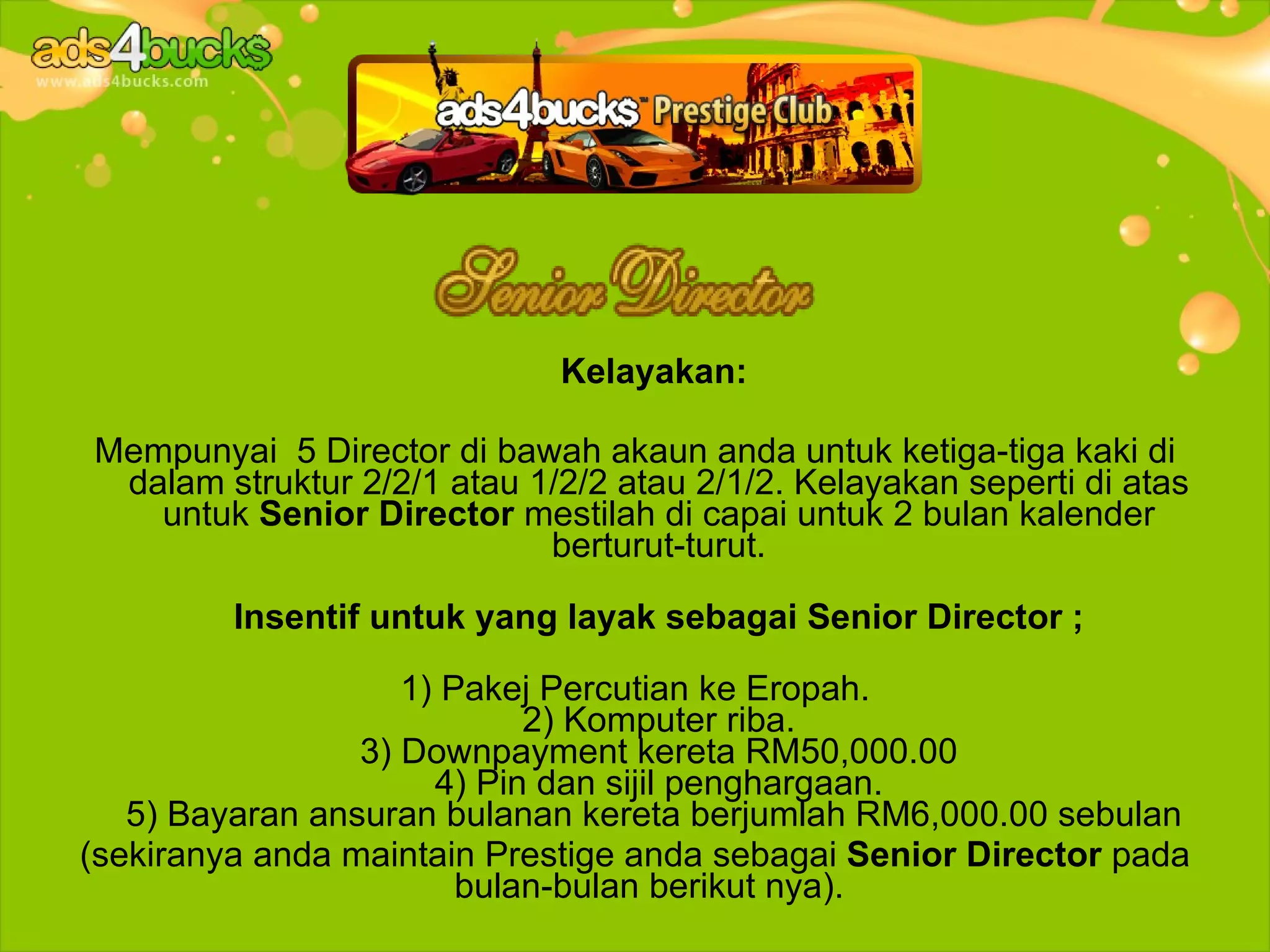 Kelayakan:

Mempunyai 5 Director di bawah akaun anda untuk ketiga-tiga kaki di
 dalam struktur 2/2/1 atau 1/2/2 atau 2/1/2. Kelayakan seperti di atas
   untuk Senior Director mestilah di capai untuk 2 bulan kalender
                            berturut-turut.

         Insentif untuk yang layak sebagai Senior Director ;

                    1) Pakej Percutian ke Eropah.
                            2) Komputer riba.
                 3) Downpayment kereta RM50,000.00
                      4) Pin dan sijil penghargaan.
   5) Bayaran ansuran bulanan kereta berjumlah RM6,000.00 sebulan
(sekiranya anda maintain Prestige anda sebagai Senior Director pada
                        bulan-bulan berikut nya).
 