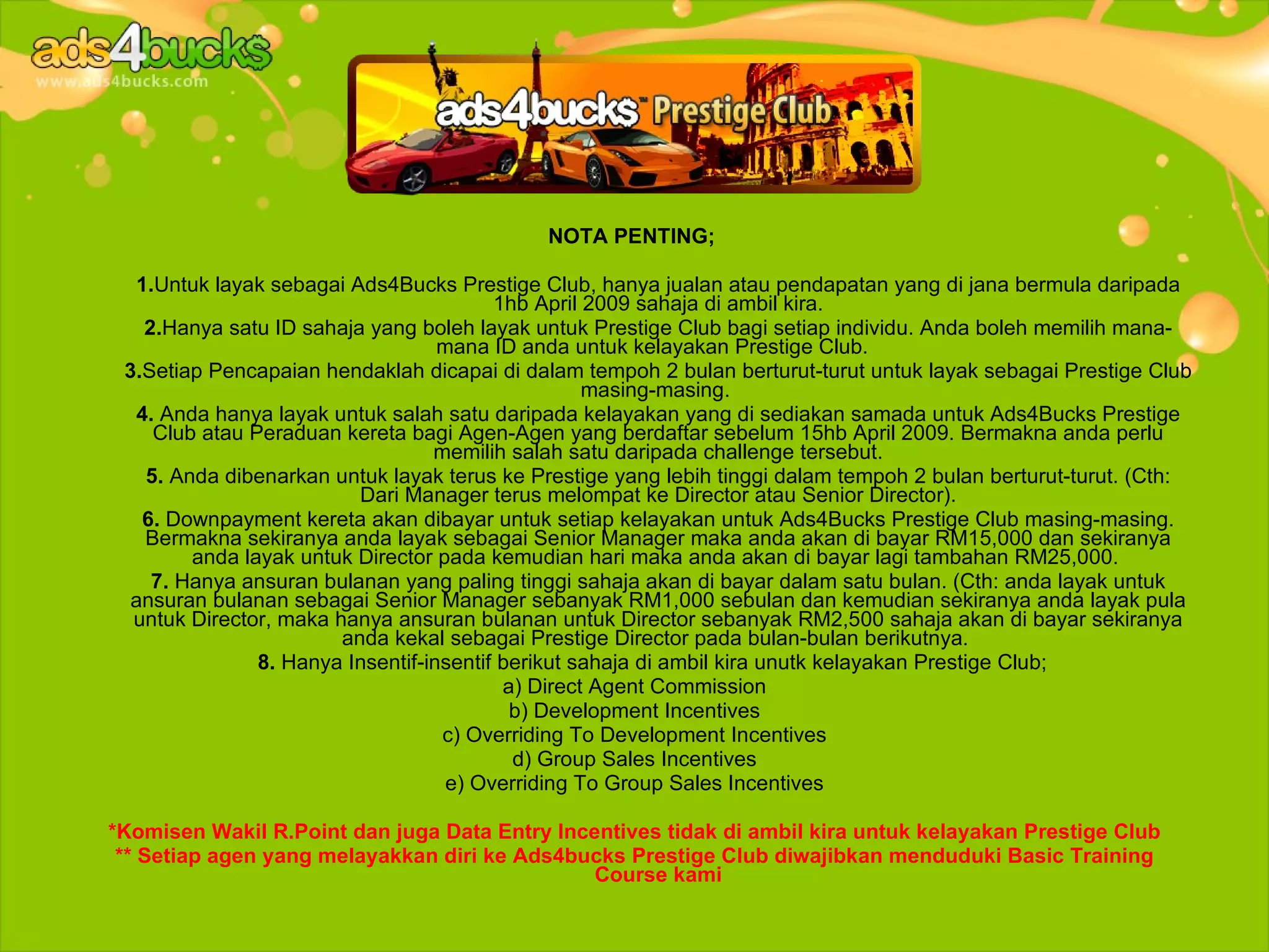 NOTA PENTING;

  1.Untuk layak sebagai Ads4Bucks Prestige Club, hanya jualan atau pendapatan yang di jana bermula daripada
                                         1hb April 2009 sahaja di ambil kira.
   2.Hanya satu ID sahaja yang boleh layak untuk Prestige Club bagi setiap individu. Anda boleh memilih mana-
                                   mana ID anda untuk kelayakan Prestige Club.
 3.Setiap Pencapaian hendaklah dicapai di dalam tempoh 2 bulan berturut-turut untuk layak sebagai Prestige Club
                                                   masing-masing.
  4. Anda hanya layak untuk salah satu daripada kelayakan yang di sediakan samada untuk Ads4Bucks Prestige
    Club atau Peraduan kereta bagi Agen-Agen yang berdaftar sebelum 15hb April 2009. Bermakna anda perlu
                                  memilih salah satu daripada challenge tersebut.
   5. Anda dibenarkan untuk layak terus ke Prestige yang lebih tinggi dalam tempoh 2 bulan berturut-turut. (Cth:
                          Dari Manager terus melompat ke Director atau Senior Director).
   6. Downpayment kereta akan dibayar untuk setiap kelayakan untuk Ads4Bucks Prestige Club masing-masing.
   Bermakna sekiranya anda layak sebagai Senior Manager maka anda akan di bayar RM15,000 dan sekiranya
        anda layak untuk Director pada kemudian hari maka anda akan di bayar lagi tambahan RM25,000.
    7. Hanya ansuran bulanan yang paling tinggi sahaja akan di bayar dalam satu bulan. (Cth: anda layak untuk
  ansuran bulanan sebagai Senior Manager sebanyak RM1,000 sebulan dan kemudian sekiranya anda layak pula
  untuk Director, maka hanya ansuran bulanan untuk Director sebanyak RM2,500 sahaja akan di bayar sekiranya
                        anda kekal sebagai Prestige Director pada bulan-bulan berikutnya.
               8. Hanya Insentif-insentif berikut sahaja di ambil kira unutk kelayakan Prestige Club;
                                          a) Direct Agent Commission
                                           b) Development Incentives
                                   c) Overriding To Development Incentives
                                           d) Group Sales Incentives
                                    e) Overriding To Group Sales Incentives

*Komisen Wakil R.Point dan juga Data Entry Incentives tidak di ambil kira untuk kelayakan Prestige Club
 ** Setiap agen yang melayakkan diri ke Ads4bucks Prestige Club diwajibkan menduduki Basic Training
                                               Course kami
 