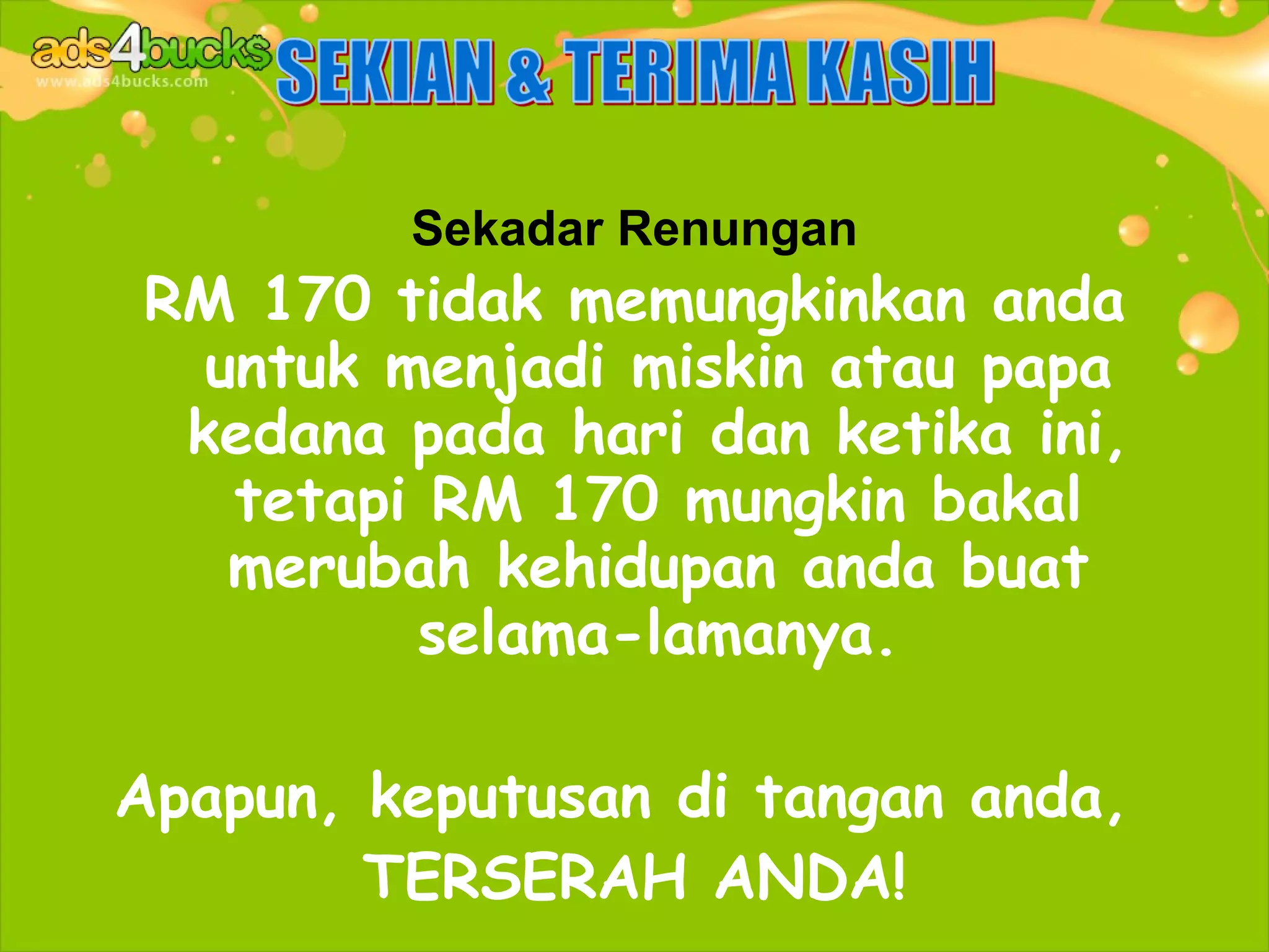 Sekadar Renungan
RM 170 tidak memungkinkan anda
  untuk menjadi miskin atau papa
 kedana pada hari dan ketika ini,
   tetapi RM 170 mungkin bakal
   merubah kehidupan anda buat
         selama-lamanya.

Apapun, keputusan di tangan anda,
        TERSERAH ANDA!
 