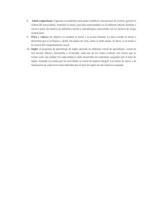 8. Salud ocupacional: Capacitar al estudiante para poder establecer mecanismos de control, generar la
cultura del autocuidado, fomentar la salud y prevenir enfermedades en el ambiente laboral, familiar y
social a partir del análisis de diferentes teorías y metodologías relacionado con los factores de riesgo
ocupacional.
9. Ética y valores: Su objetivo es estudiar la moral y la acción humana. La ética estudia la moral y
determina qué es lo bueno y, desde este punto de vista, cómo se debe actuar. Es decir, es la teoría o
la ciencia del comportamiento moral.
10. Inglés: el programa de aprendizaje de inglés apoyado en ambiente virtual de aprendizaje, consta de
tres niveles: Básico, Intermedio y Avanzado, cada uno de los cuales contiene tres cursos que se
toman como una unidad. En cada unidad se debe desarrollar los contenidos asignados por el tutor de
inglés, teniendo en cuenta que las actividades se toman de manera integral. Las fechas de inicio y de
finalización de cada nivel serán indicadas por el tutor de inglés al cual usted sea asignado.
 