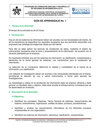EQUIPO INTERDISCIPLINARIO DE ANÁLISIS Y DESARROLLO DE SISTEMAS DE INFORMACIÓN A.D.S.I –
CONVENIO POLITÉCNICO GRANCOLOMBIANO-SENA
PROGRAMA DE FORMACION ANÁLISIS Y DESARROLLO
DE SISTEMAS DE INFORMACIÓN A.D.S.I
COMPETENCIA 220501006: ESPECIFICAR LOS REQUISITOS
NECESARIOS PARA DESARROLLAR EL SISTEMA DE INFORMACION
DE ACUERDO CON LAS NECESIDADES DEL CLIENTE. -
GUÍA DE APRENDIZAJE No. 1
1. Tiempo de la Actividad:
El tiempo de la actividad es de 22 Horas.
2. Introducción:
Hoy en día los sistemas de información deben ser acordes con las necesidades del cliente, de
ahí la importancia de especificar los requisitos necesarios que nos permitirán desarrollar una
propuesta que satisfaga las exigencias dadas por del cliente.
Para ello se debe aplicar las técnicas de recolección de datos, mediante el diseño de
instrumentos necesarios para la toma y procesamiento de la información, de acuerdo con la
situación planteada por la empresa.
Es importante entender que son los sistemas de información, su clasificación, características y
elementos de la teoría general de sistemas. Los mecanismos para la recolección de
información.
La selección de un mecanismo determina la calidad y confiabilidad de la fuente de la
información y su clasificación.
Los métodos de investigación deben ser acordes a las necesidades planteadas por el cliente,
permitiendo la elección de uno o varios instrumentos a tomar para ejecutar las
investigaciones.
La metodología a utilizar en la recolección de información debe ser práctica, eficiente y debe
generar un resultado claro y objetivo, debe estar acorde al enfoque teórico conceptual que se
ha desarrollado en el estudio.
3. Descripción de la Actividad:
3.1Objetivos.
 Identificar los conceptos: Sistemas, Teoría General de sistemas, requerimientos del
sistema, entendimiento, organización, análisis de datos, procesos, procedimientos
 Identificar y analizar los requerimientos informáticos de los diferentes procesos
empresariales en una organización.
 Identificar los sistemas de información: elementos, clasificación, características.
 