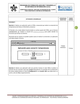 EQUIPO INTERDISCIPLINARIO DE ANÁLISIS Y DESARROLLO DE SISTEMAS DE INFORMACIÓN A.D.S.I –
CONVENIO DE COOPERACIÓN SERVICIO NACIONAL DE APRENDIZAJE - POLITÉCNICO GRANCOLOMBIANO
PROGRAMA DE FORMACION ANÁLISIS Y DESARROLLO
DE SISTEMAS DE INFORMACIÓN A.D.S.I
COMPETENCIA 220501032: ANALIZAR LOS REQUISITOS DEL CLIENTE
PARA CONSTRUIR EL SISTEMA DE INFORMACION.
1
ACTIVIDADES A DESARROLLAR
ESTRATEGIAS
DIDÁCTICAS
TIEMPO
(HORAS)
Actividad 1
Ejercicio 1. Realice una aplicación web en HTML y Javascript que realice la conversión de
temperaturas de Celsius a Fahrenheit y viceversa.
El llamado a los scripts deberá hacerlo desde un archivo aparte del HTML, que se llamara
conversión.js. Emplee la creación de eventListeners para poder atender las
funciones que activan los botones.
Recuerde que los cajones no pueden quedar vacíos al realizar la conversión y la aplicación
solo debe aceptar números.
Ejercicio 2. Realice una aplicación web que permita mostrar el color RGB al cambiar la
posición de tres controles input tipo range (deslizadores). El resultado de la combinación
de colores deberá afectar el color de background de una sección <div> que debe tener un
ancho y alto de 200px respectivamente.
Trabajo
Individual.
5 horas
 