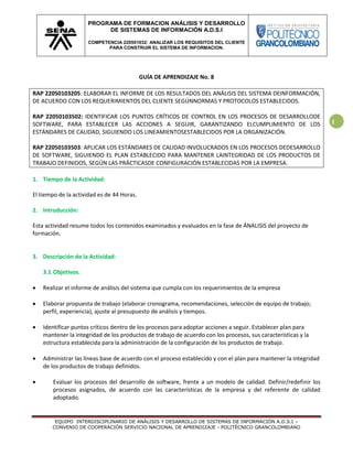 EQUIPO INTERDISCIPLINARIO DE ANÁLISIS Y DESARROLLO DE SISTEMAS DE INFORMACIÓN A.D.S.I –
CONVENIO DE COOPERACIÓN SERVICIO NACIONAL DE APRENDIZAJE - POLITÉCNICO GRANCOLOMBIANO
PROGRAMA DE FORMACION ANÁLISIS Y DESARROLLO
DE SISTEMAS DE INFORMACIÓN A.D.S.I
COMPETENCIA 220501032: ANALIZAR LOS REQUISITOS DEL CLIENTE
PARA CONSTRUIR EL SISTEMA DE INFORMACION.
1
GUÍA DE APRENDIZAJE No. 8
RAP 22050103205: ELABORAR EL INFORME DE LOS RESULTADOS DEL ANÁLISIS DEL SISTEMA DEINFORMACIÓN,
DE ACUERDO CON LOS REQUERIMIENTOS DEL CLIENTE SEGÚNNORMAS Y PROTOCOLOS ESTABLECIDOS.
RAP 22050103502: IDENTIFICAR LOS PUNTOS CRÍTICOS DE CONTROL EN LOS PROCESOS DE DESARROLLODE
SOFTWARE, PARA ESTABLECER LAS ACCIONES A SEGUIR, GARANTIZANDO ELCUMPLIMIENTO DE LOS
ESTÁNDARES DE CALIDAD, SIGUIENDO LOS LINEAMIENTOSESTABLECIDOS POR LA ORGANIZACIÓN.
RAP 22050103503: APLICAR LOS ESTÁNDARES DE CALIDAD INVOLUCRADOS EN LOS PROCESOS DEDESARROLLO
DE SOFTWARE, SIGUIENDO EL PLAN ESTABLECIDO PARA MANTENER LAINTEGRIDAD DE LOS PRODUCTOS DE
TRABAJO DEFINIDOS, SEGÚN LAS PRÁCTICASDE CONFIGURACIÓN ESTABLECIDAS POR LA EMPRESA.
1. Tiempo de la Actividad:
El tiempo de la actividad es de 44 Horas.
2. Introducción:
Esta actividad resume todos los contenidos examinados y evaluados en la fase de ÁNALISIS del proyecto de
formación.
3. Descripción de la Actividad:
3.1 Objetivos.
 Realizar el informe de análisis del sistema que cumpla con los requerimientos de la empresa
 Elaborar propuesta de trabajo (elaborar cronograma, recomendaciones, selección de equipo de trabajo;
perfil, experiencia), ajuste al presupuesto de análisis y tiempos.
 Identificar puntos críticos dentro de los procesos para adoptar acciones a seguir. Establecer plan para
mantener la integridad de los productos de trabajo de acuerdo con los procesos, sus características y la
estructura establecida para la administración de la configuración de los productos de trabajo.
 Administrar las líneas base de acuerdo con el proceso establecido y con el plan para mantener la integridad
de los productos de trabajo definidos.
 Evaluar los procesos del desarrollo de software, frente a un modelo de calidad. Definir/redefinir los
procesos asignados, de acuerdo con las características de la empresa y del referente de calidad
adoptado.
 