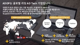 ADOP는 글로벌 리딩 AD Tech 기업입니다.
본사
해외 지사
Demand
Service
Technolog
y
Publisher
웹/앱을 아우르는
미디어 에이전시 서비스 제공
Full-Holistic AD Serving
국내외 2,200개 이상
퍼블리셔 연동
2,200
Publishers
11,000
Inventories
100 억
Requests
50 여개 네트워크사
파트너쉽 구축
8 개국
글로벌 네트워크
ADOP Global Networking ADOP Key Factor & Figures
대한민국 최초/유일의 공식 구글 애드센스 리셀러이자 SSP로서
퍼블리셔에게 광고를 관리하고 수익을 최적화할 수 있는 서비스를 제공합니다.
2018년, 퍼포먼스 미디어 에이전시 아이모매드와의 합병을 통해
Supply단과 Demand단의 서비스를 동시에 제공하게 되었습니다.
전세계 20여개 국가
광고 캠페인 운영
 