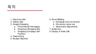 목차
1. Discovery Ads
2. Gallery Ads
3. Google Shopping
a. Personalized Homepage
b. Showcase Shopping Ads
c. Shopping Campaign with
Partners
4. Deep linking
5. Bumper Machine
6. Smart Bidding
a. Campaign-level conversion
b. Conversion value rule
c. Seasonality Adjustments
7. Audiences
8. Display & Video 360
 