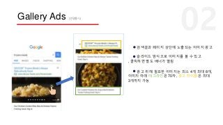 Gallery Ads (연말출시)
검색결과 페이지 상단에 노출되는 이미지 광고
슬라이드 방식으로 이미지를 볼 수 있고
, 클릭하면 별도 배너가 열림
광고 위해 필요한 이미지는 최소 4개 최대 8개,
이미지 아래 태그라인은 70자, 광고 타이틀은 최대
3개까지 가능
 